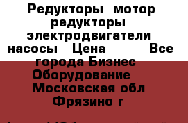 Редукторы, мотор-редукторы, электродвигатели, насосы › Цена ­ 123 - Все города Бизнес » Оборудование   . Московская обл.,Фрязино г.